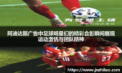 阿迪达斯广告中足球明星们的精彩合影瞬间展现运动激情与团队精神
